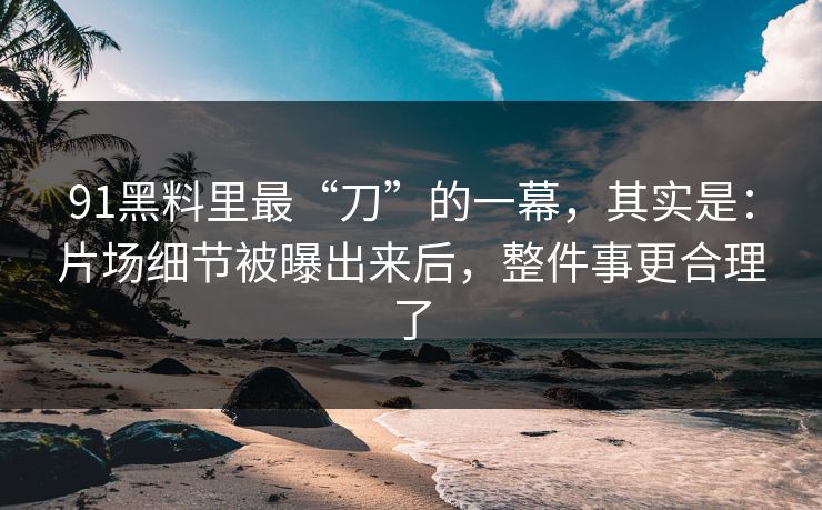 91黑料里最“刀”的一幕，其实是：片场细节被曝出来后，整件事更合理了