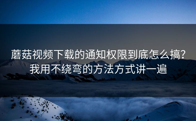 蘑菇视频下载的通知权限到底怎么搞？我用不绕弯的方法方式讲一遍