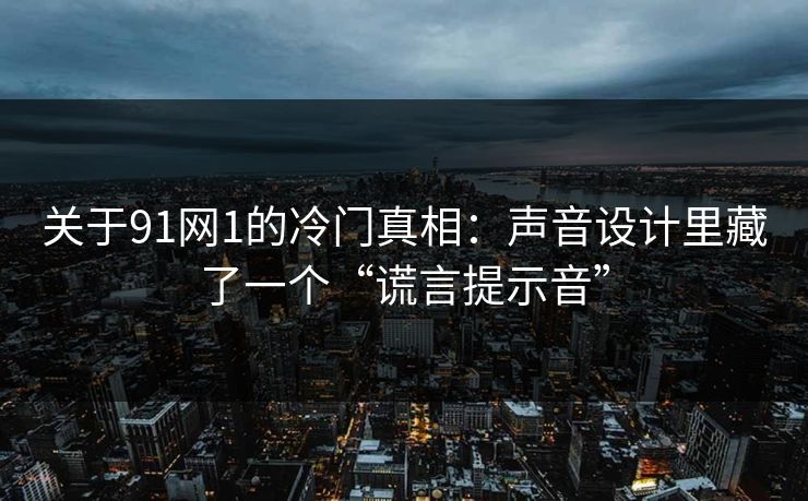 关于91网1的冷门真相：声音设计里藏了一个“谎言提示音”