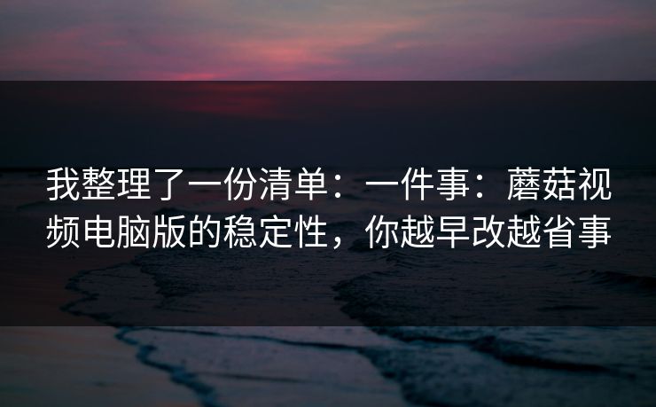 我整理了一份清单:一件事:蘑菇视频电脑版的稳定性,你越早改越省事 我整理了一份清单:一件事:蘑菇视频电脑版的稳定性,你越早改越省事