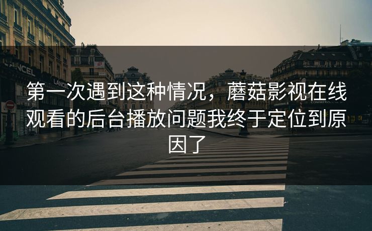 第一次遇到这种情况，蘑菇影视在线观看的后台播放问题我终于定位到原因了
