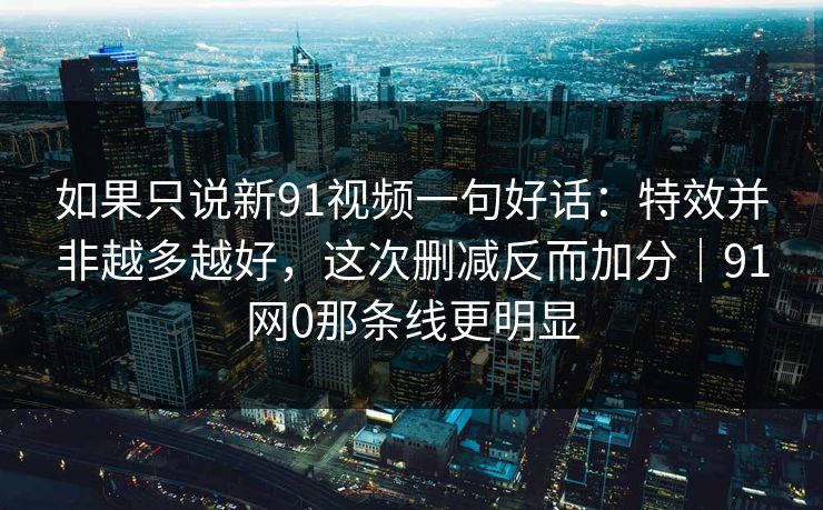 如果只说新91视频一句好话：特效并非越多越好，这次删减反而加分｜91网0那条线更明显