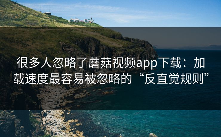 很多人忽略了蘑菇视频app下载：加载速度最容易被忽略的“反直觉规则”