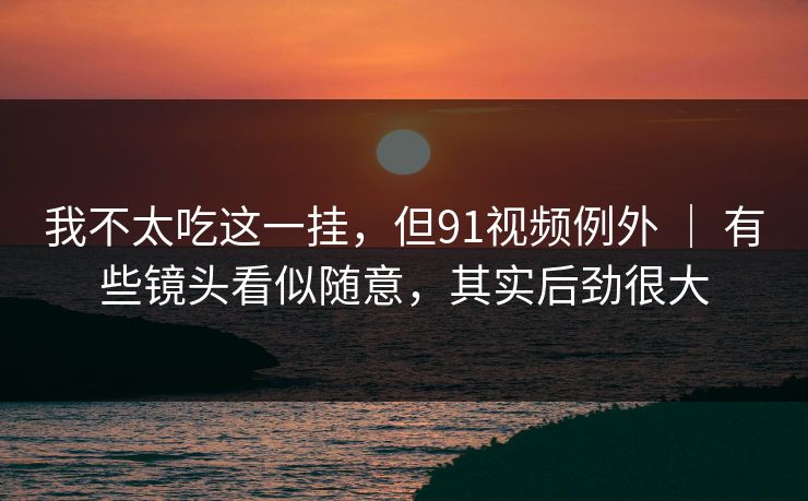我不太吃这一挂，但91视频例外 ｜ 有些镜头看似随意，其实后劲很大
