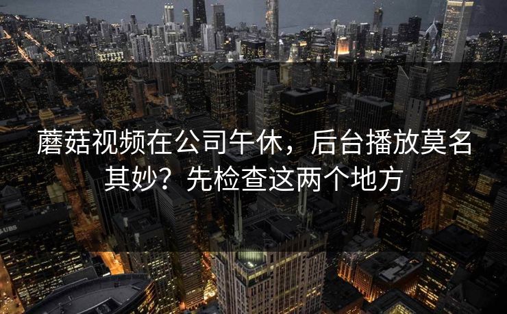 蘑菇视频在公司午休,后台播放莫名其妙?先检查这两个地方 蘑菇视频在公司午休,后台播放莫名其妙?先检查这两个地方