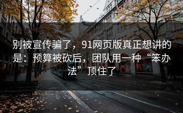 别被宣传骗了，91网页版真正想讲的是：预算被砍后，团队用一种“笨办法”顶住了