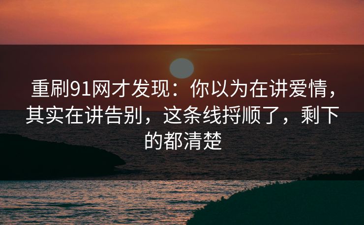 重刷91网才发现：你以为在讲爱情，其实在讲告别，这条线捋顺了，剩下的都清楚
