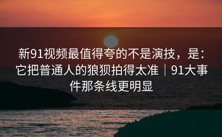 新91视频最值得夸的不是演技，是：它把普通人的狼狈拍得太准｜91大事件那条线更明显