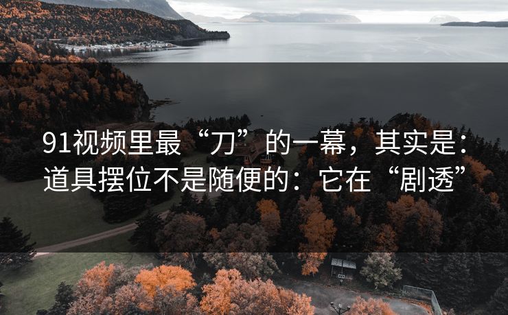 91视频里最“刀”的一幕，其实是：道具摆位不是随便的：它在“剧透”