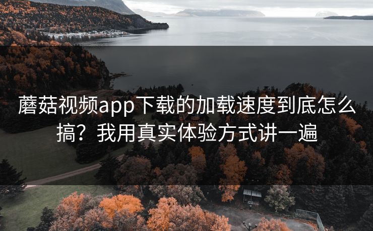 蘑菇视频app下载的加载速度到底怎么搞?我用真实体验方式讲一遍 蘑菇视频app下载的加载速度到底怎么搞?我用真实体验方式讲一遍
