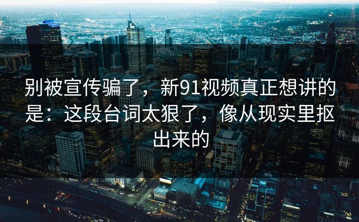 别被宣传骗了，新91视频真正想讲的是：这段台词太狠了，像从现实里抠出来的