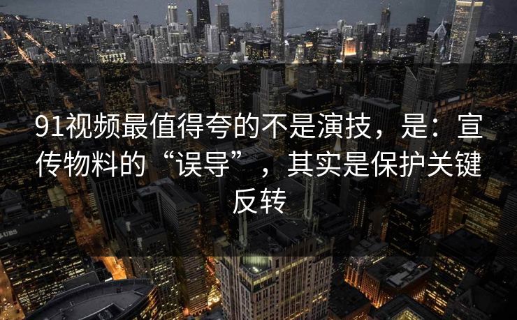 91视频最值得夸的不是演技，是：宣传物料的“误导”，其实是保护关键反转