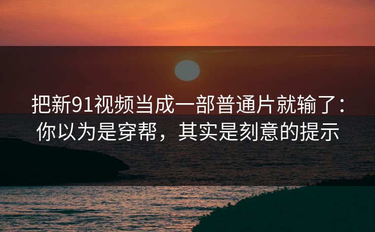 把新91视频当成一部普通片就输了:你以为是穿帮,其实是刻意的提示 把新91视频当成一部普通片就输了:你以为是穿帮,其实是刻意的提示