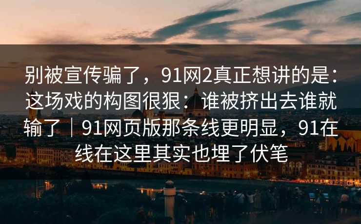 别被宣传骗了，91网2真正想讲的是：这场戏的构图很狠：谁被挤出去谁就输了｜91网页版那条线更明显，91在线在这里其实也埋了伏笔