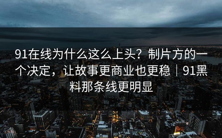 91在线为什么这么上头？制片方的一个决定，让故事更商业也更稳｜91黑料那条线更明显