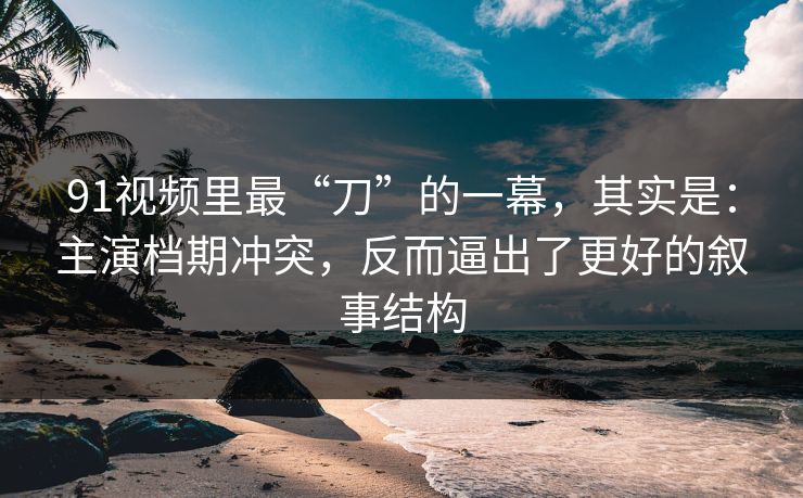 91视频里最“刀”的一幕，其实是：主演档期冲突，反而逼出了更好的叙事结构