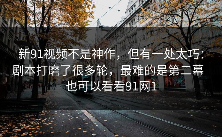 新91视频不是神作，但有一处太巧：剧本打磨了很多轮，最难的是第二幕｜也可以看看91网1