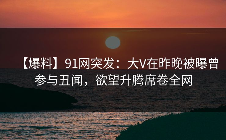【爆料】91网突发：大V在昨晚被曝曾参与丑闻，欲望升腾席卷全网