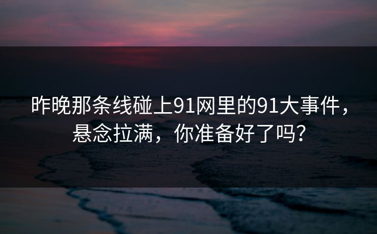 昨晚那条线碰上91网里的91大事件，悬念拉满，你准备好了吗？