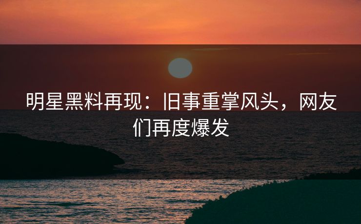 明星黑料再现:旧事重掌风头,网友们再度爆发 明星黑料再现:旧事重掌风头,网友们再度爆发