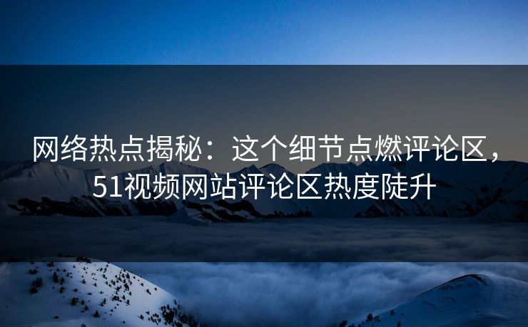 网络热点揭秘：这个细节点燃评论区，51视频网站评论区热度陡升